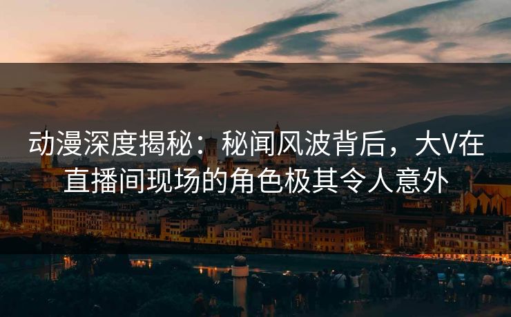 动漫深度揭秘：秘闻风波背后，大V在直播间现场的角色极其令人意外