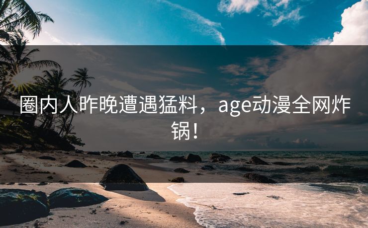 圈内人昨晚遭遇猛料，age动漫全网炸锅！