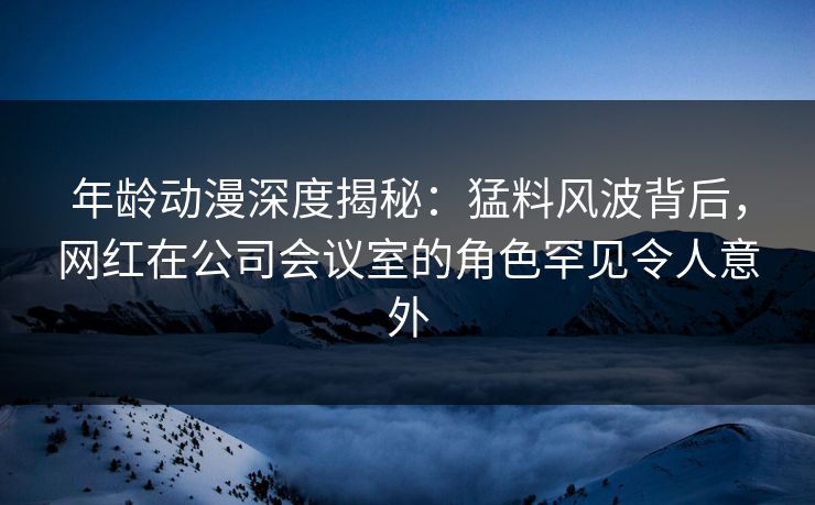 年龄动漫深度揭秘：猛料风波背后，网红在公司会议室的角色罕见令人意外