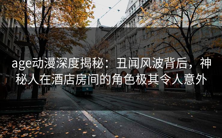 age动漫深度揭秘：丑闻风波背后，神秘人在酒店房间的角色极其令人意外