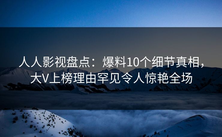 人人影视盘点：爆料10个细节真相，大V上榜理由罕见令人惊艳全场