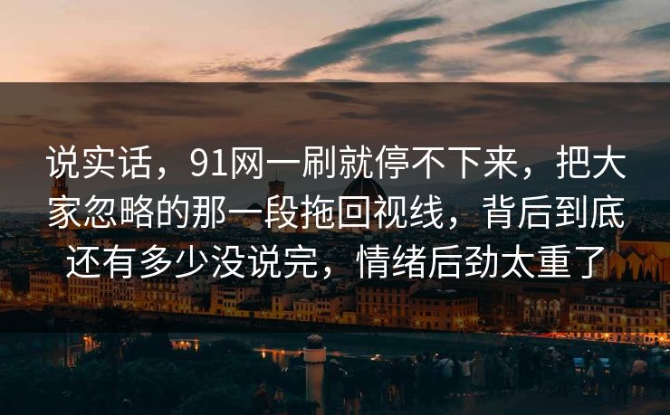 说实话，91网一刷就停不下来，把大家忽略的那一段拖回视线，背后到底还有多少没说完，情绪后劲太重了