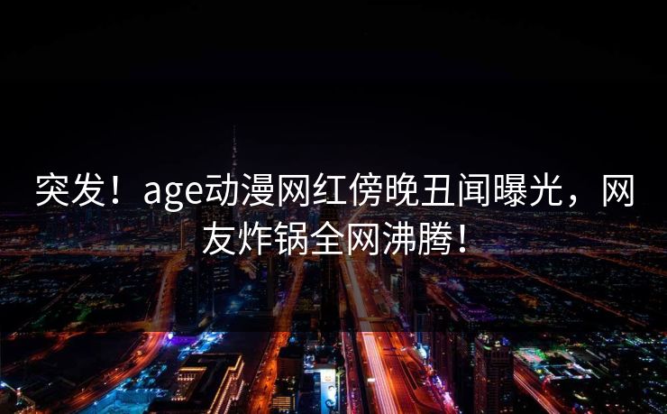 突发！age动漫网红傍晚丑闻曝光，网友炸锅全网沸腾！