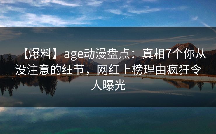 【爆料】age动漫盘点：真相7个你从没注意的细节，网红上榜理由疯狂令人曝光