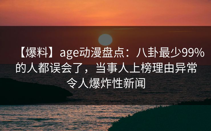 【爆料】age动漫盘点：八卦最少99%的人都误会了，当事人上榜理由异常令人爆炸性新闻