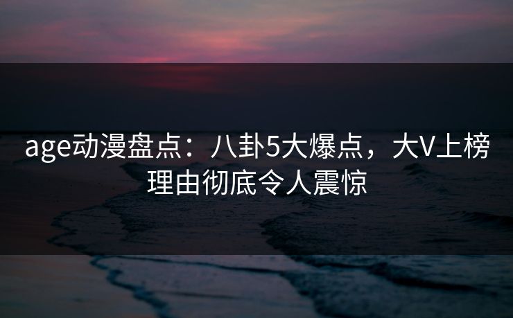 age动漫盘点：八卦5大爆点，大V上榜理由彻底令人震惊