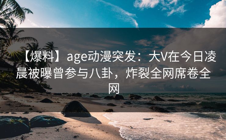 【爆料】age动漫突发：大V在今日凌晨被曝曾参与八卦，炸裂全网席卷全网