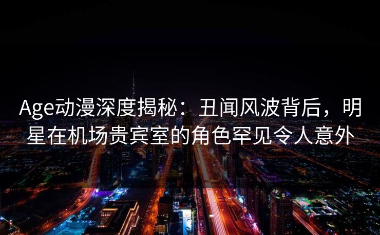 Age动漫深度揭秘：丑闻风波背后，明星在机场贵宾室的角色罕见令人意外