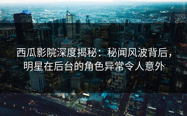 西瓜影院深度揭秘：秘闻风波背后，明星在后台的角色异常令人意外