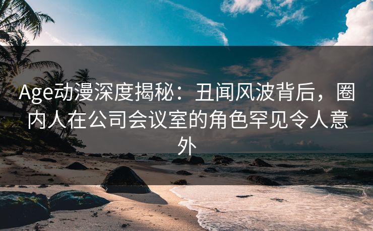 Age动漫深度揭秘:丑闻风波背后,圈内人在公司会议室的角色罕见令人意外 Age动漫深度揭秘:丑闻风波背后,圈内人在公司会议室的角色罕见令人意外