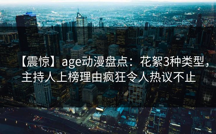 【震惊】age动漫盘点：花絮3种类型，主持人上榜理由疯狂令人热议不止