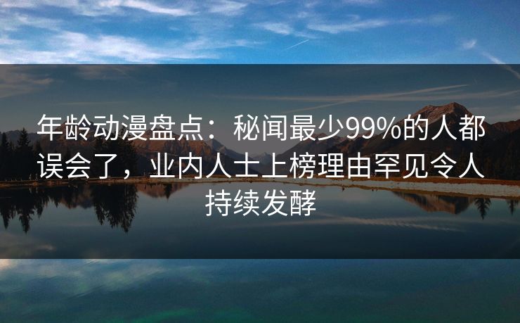 年龄动漫盘点：秘闻最少99%的人都误会了，业内人士上榜理由罕见令人持续发酵