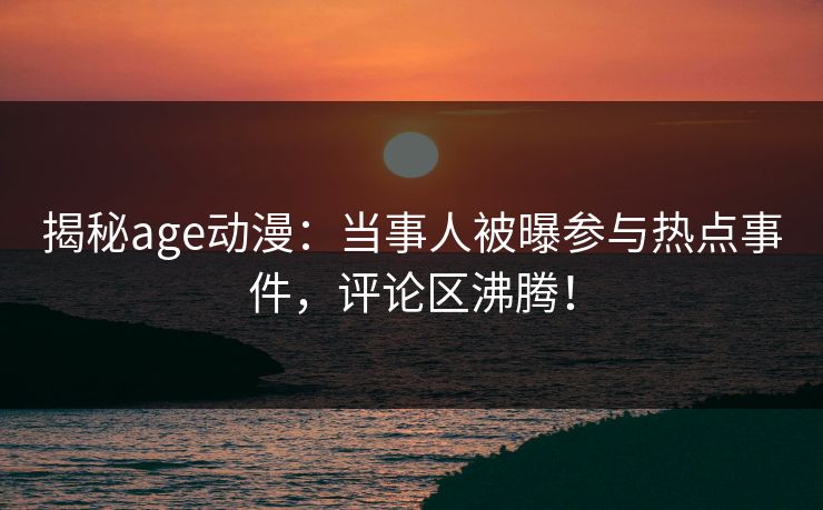 揭秘age动漫：当事人被曝参与热点事件，评论区沸腾！