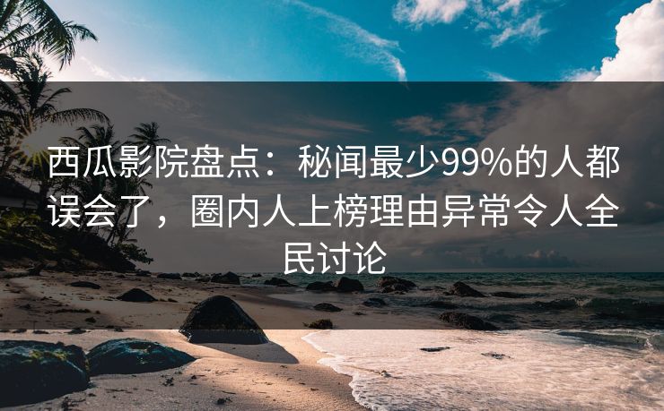 西瓜影院盘点：秘闻最少99%的人都误会了，圈内人上榜理由异常令人全民讨论