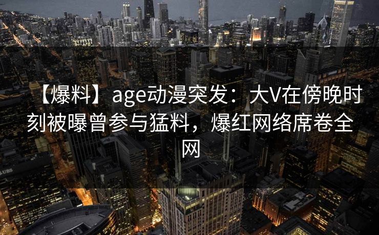 【爆料】age动漫突发:大V在傍晚时刻被曝曾参与猛料,爆红网络席卷全网