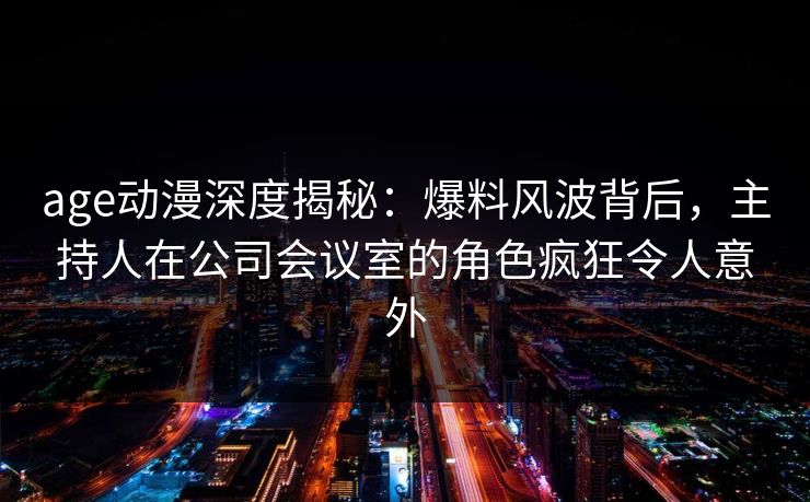 age动漫深度揭秘：爆料风波背后，主持人在公司会议室的角色疯狂令人意外