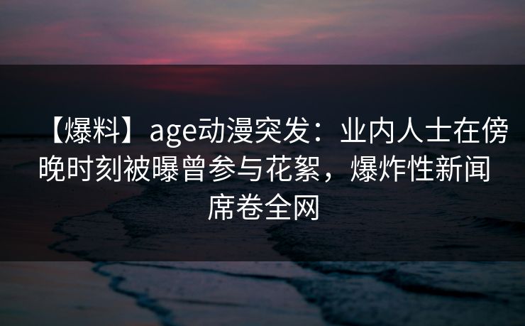【爆料】age动漫突发:业内人士在傍晚时刻被曝曾参与花絮,爆炸性新闻席卷全网