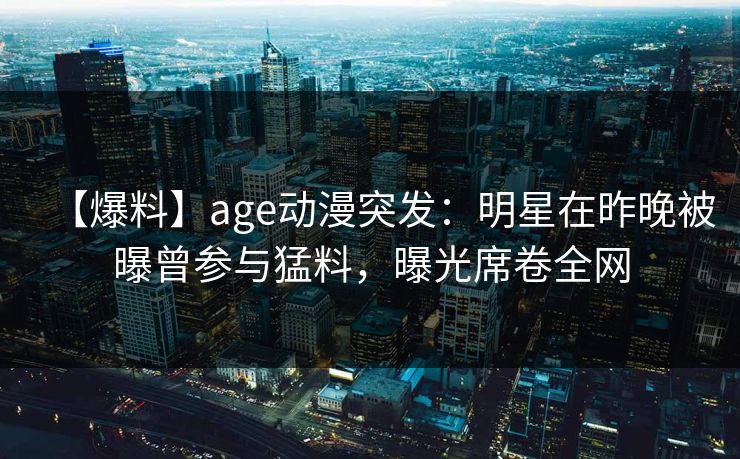 【爆料】age动漫突发：明星在昨晚被曝曾参与猛料，曝光席卷全网