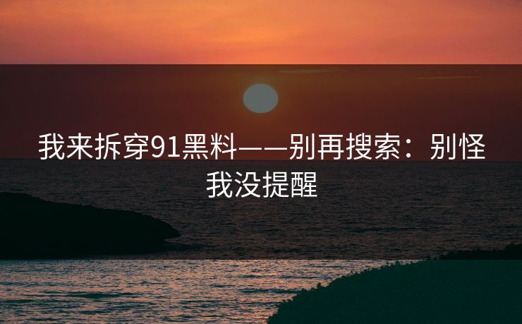 我来拆穿91黑料——别再搜索：别怪我没提醒