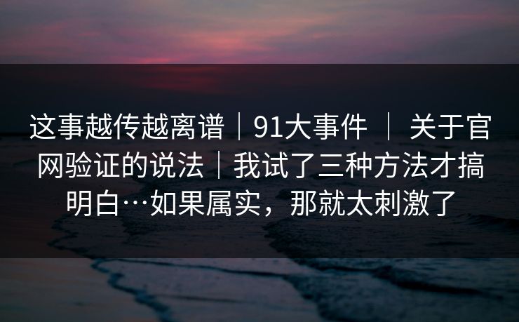 这事越传越离谱|91大事件 | 关于官网验证的说法|我试了三种方法才搞明白…如果属实,那就太刺激了