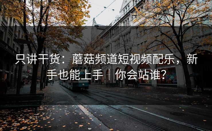 只讲干货：蘑菇频道短视频配乐，新手也能上手｜你会站谁？