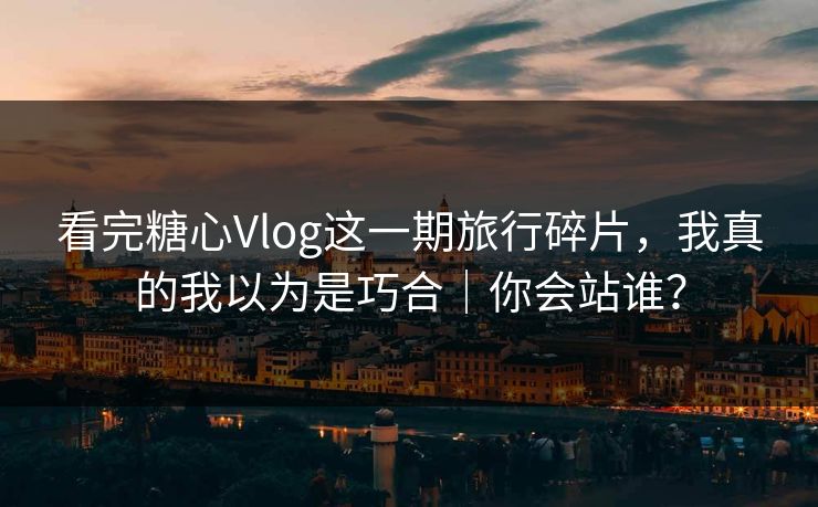 看完糖心Vlog这一期旅行碎片，我真的我以为是巧合｜你会站谁？