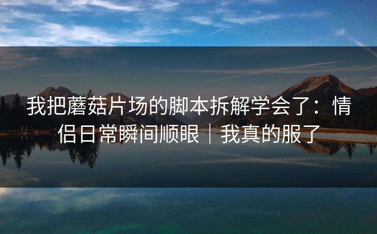 我把蘑菇片场的脚本拆解学会了:情侣日常瞬间顺眼|我真的服了 我把蘑菇片场的脚本拆解学会了:情侣日常瞬间顺眼|我真的服了