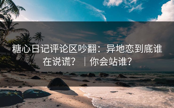 糖心日记评论区吵翻：异地恋到底谁在说谎？｜你会站谁？